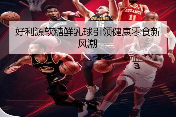 好利源软糖鲜乳球引领健康零食新风潮